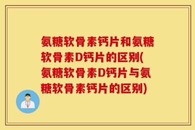 氨糖软骨素钙片和氨糖软骨素D钙片的区别(氨糖软骨素D钙片与氨糖软骨素钙片的区别)
