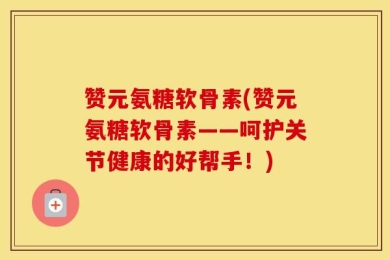 赞元氨糖软骨素(赞元氨糖软骨素——呵护关节健康的好帮手！)