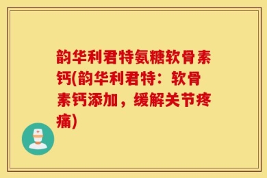 韵华利君特氨糖软骨素钙(韵华利君特：软骨素钙添加，缓解关节疼痛)