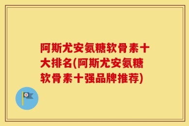 阿斯尤安氨糖软骨素十大排名(阿斯尤安氨糖软骨素十强品牌推荐)
