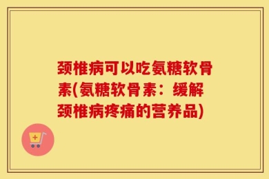 颈椎病可以吃氨糖软骨素(氨糖软骨素：缓解颈椎病疼痛的营养品)