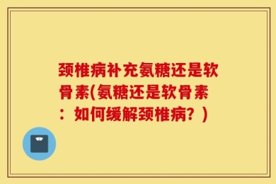颈椎病补充氨糖还是软骨素(氨糖还是软骨素：如何缓解颈椎病？)