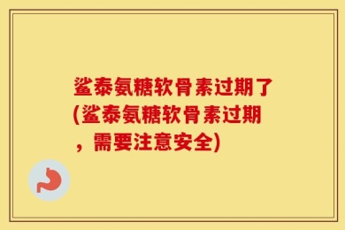 鲨泰氨糖软骨素过期了(鲨泰氨糖软骨素过期，需要注意安全)