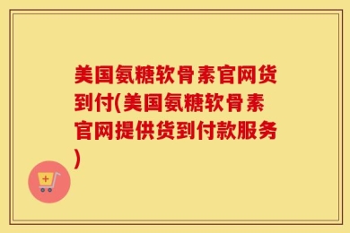 美国氨糖软骨素官网货到付(美国氨糖软骨素官网提供货到付款服务)
