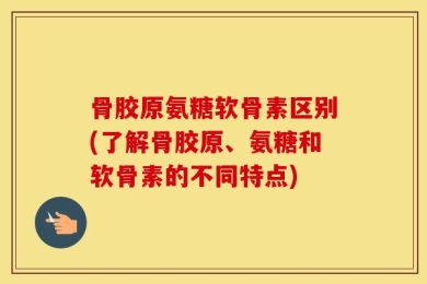 骨胶原氨糖软骨素区别(了解骨胶原、氨糖和软骨素的不同特点)