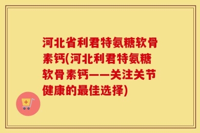 河北省利君特氨糖软骨素钙(河北利君特氨糖软骨素钙——关注关节健康的最佳选择)
