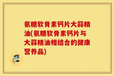 氨糖软骨素钙片大蒜精油(氨糖软骨素钙片与大蒜精油相结合的健康营养品)