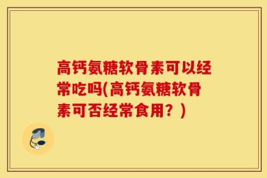 高钙氨糖软骨素可以经常吃吗(高钙氨糖软骨素可否经常食用？)