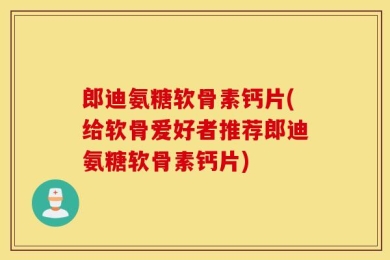 郎迪氨糖软骨素钙片(给软骨爱好者推荐郎迪氨糖软骨素钙片)