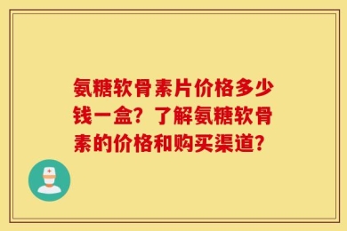 氨糖软骨素片价格多少钱一盒？了解氨糖软骨素的价格和购买渠道？