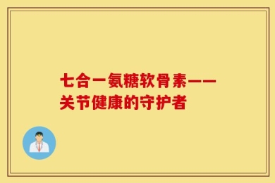 七合一氨糖软骨素——关节健康的守护者