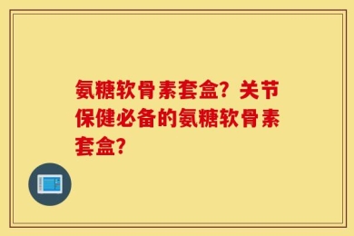 氨糖软骨素套盒？关节保健必备的氨糖软骨素套盒？