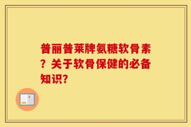 普丽普莱牌氨糖软骨素？关于软骨保健的必备知识？