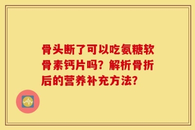 骨头断了可以吃氨糖软骨素钙片吗？解析骨折后的营养补充方法？