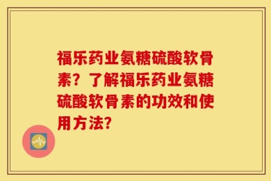 福乐药业氨糖硫酸软骨素？了解福乐药业氨糖硫酸软骨素的功效和使用方法？