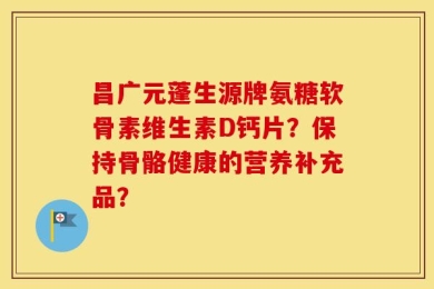 昌广元蓬生源牌氨糖软骨素维生素D钙片？保持骨骼健康的营养补充品？