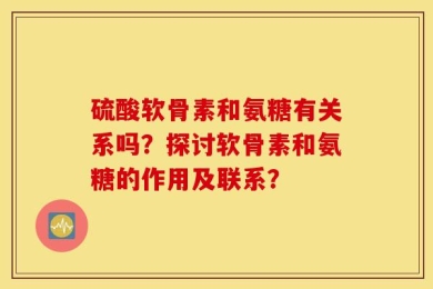 硫酸软骨素和氨糖有关系吗？探讨软骨素和氨糖的作用及联系？