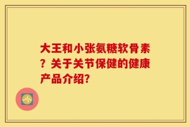 大王和小张氨糖软骨素？关于关节保健的健康产品介绍？
