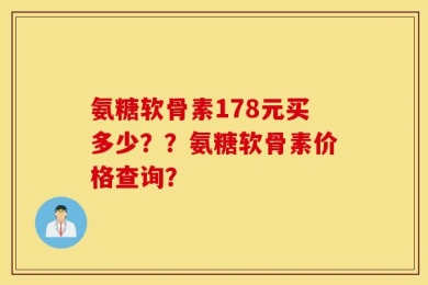 氨糖软骨素178元买多少？？氨糖软骨素价格查询？