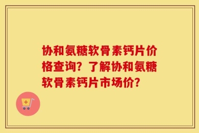 协和氨糖软骨素钙片价格查询？了解协和氨糖软骨素钙片市场价？