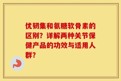 优韧集和氨糖软骨素的区别？详解两种关节保健产品的功效与适用人群？