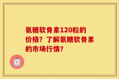 氨糖软骨素120粒的价格？了解氨糖软骨素的市场行情？