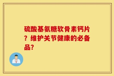 硫酸基氨糖软骨素钙片？维护关节健康的必备品？