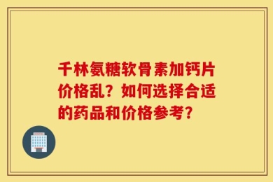 千林氨糖软骨素加钙片价格乱？如何选择合适的药品和价格参考？