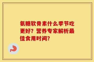氨糖软骨素什么季节吃更好？营养专家解析最佳食用时间？