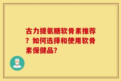 古力提氨糖软骨素推荐？如何选择和使用软骨素保健品？