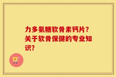 力多氨糖软骨素钙片？关于软骨保健的专业知识？