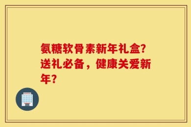 氨糖软骨素新年礼盒？送礼必备，健康关爱新年？