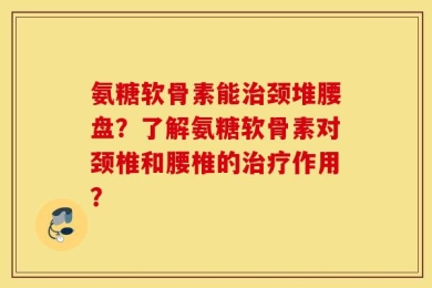 氨糖软骨素能治颈堆腰盘？了解氨糖软骨素对颈椎和腰椎的治疗作用？