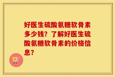 好医生硫酸氨糖软骨素多少钱？了解好医生硫酸氨糖软骨素的价格信息？