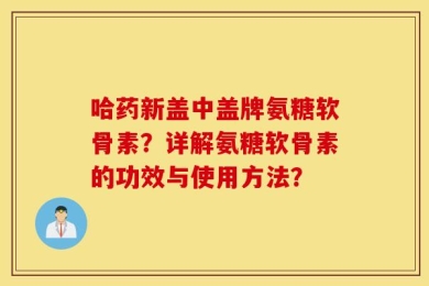 哈药新盖中盖牌氨糖软骨素？详解氨糖软骨素的功效与使用方法？
