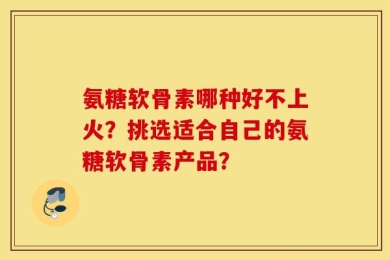 氨糖软骨素哪种好不上火？挑选适合自己的氨糖软骨素产品？