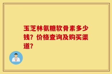 玉芝林氨糖软骨素多少钱？价格查询及购买渠道？