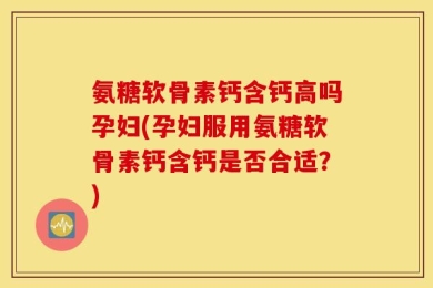 氨糖软骨素钙含钙高吗孕妇(孕妇服用氨糖软骨素钙含钙是否合适？)
