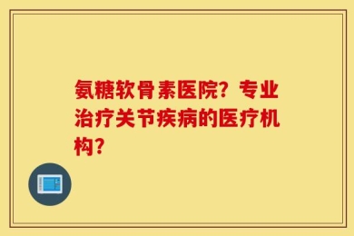 氨糖软骨素医院？专业治疗关节疾病的医疗机构？