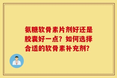 氨糖软骨素片剂好还是胶囊好一点？如何选择合适的软骨素补充剂？