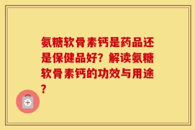 氨糖软骨素钙是药品还是保健品好？解读氨糖软骨素钙的功效与用途？