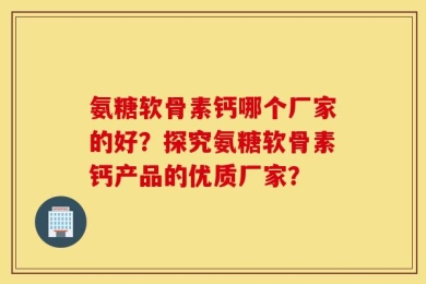 氨糖软骨素钙哪个厂家的好？探究氨糖软骨素钙产品的优质厂家？