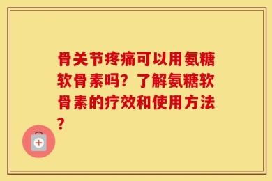 骨关节疼痛可以用氨糖软骨素吗？了解氨糖软骨素的疗效和使用方法？
