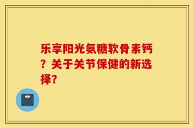 乐享阳光氨糖软骨素钙？关于关节保健的新选择？