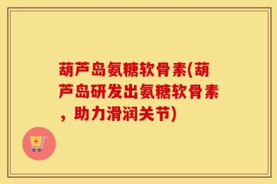 葫芦岛氨糖软骨素(葫芦岛研发出氨糖软骨素，助力滑润关节)