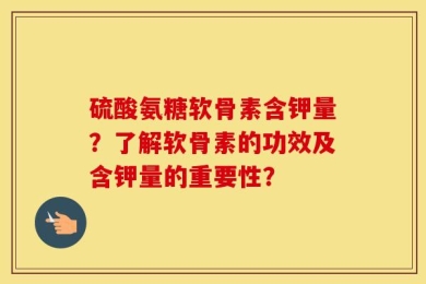 硫酸氨糖软骨素含钾量？了解软骨素的功效及含钾量的重要性？