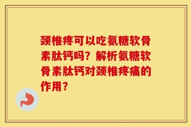 颈椎疼可以吃氨糖软骨素肽钙吗？解析氨糖软骨素肽钙对颈椎疼痛的作用？