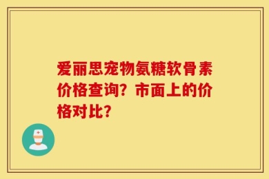 爱丽思宠物氨糖软骨素价格查询？市面上的价格对比？