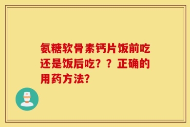 氨糖软骨素钙片饭前吃还是饭后吃？？正确的用药方法？
