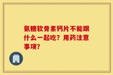 氨糖软骨素钙片不能跟什么一起吃？用药注意事项？